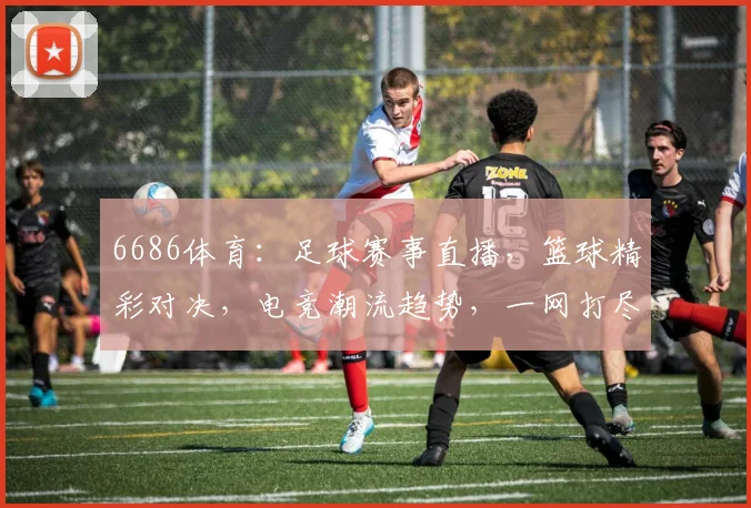6686体育：足球赛事直播，篮球精彩对决，电竞潮流趋势，一网打尽