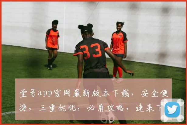 壹号app官网最新版本下载，安全便捷，三重优化，必看攻略，速来下载体验