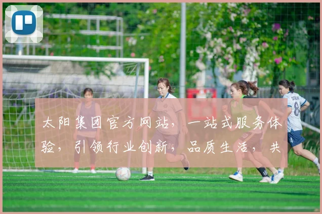 太阳集团官方网站，一站式服务体验，引领行业创新，品质生活，共赢未来，尽在官网