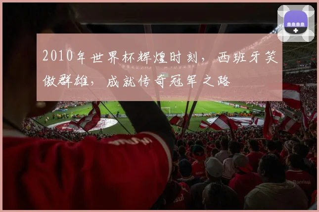 2010年世界杯辉煌时刻，西班牙笑傲群雄，成就传奇冠军之路