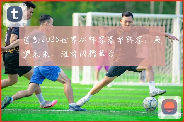 哲凯2026世界杯阵容豪华阵容，展望未来，谁将闪耀舞台